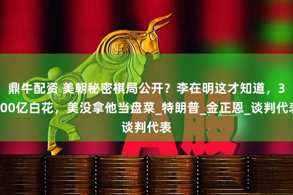 鼎牛配资 美朝秘密棋局公开？李在明这才知道，3500亿白花，美没拿他当盘菜_特朗普_金正恩_谈判代表