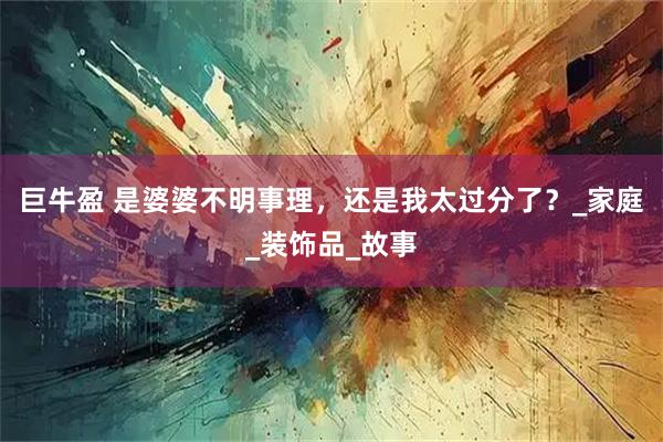 巨牛盈 是婆婆不明事理，还是我太过分了？_家庭_装饰品_故事