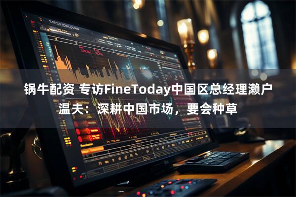 锅牛配资 专访FineToday中国区总经理濑户温夫：深耕中国市场，要会种草