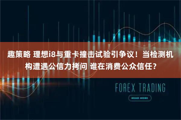 趣策略 理想i8与重卡撞击试验引争议！当检测机构遭遇公信力拷问 谁在消费公众信任？