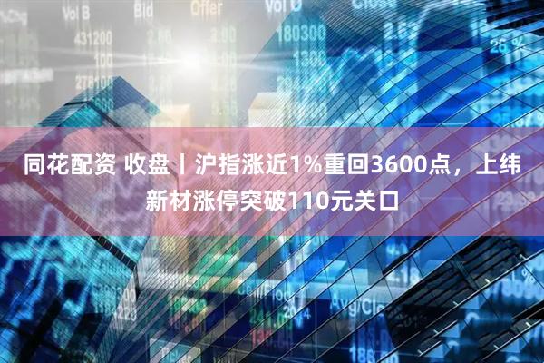 同花配资 收盘丨沪指涨近1%重回3600点，上纬新材涨停突破110元关口