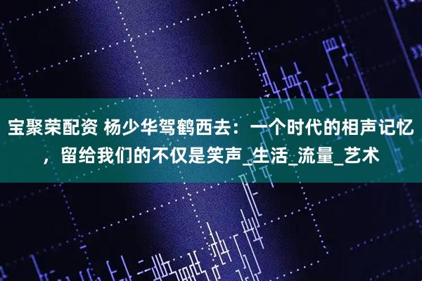 宝聚荣配资 杨少华驾鹤西去：一个时代的相声记忆，留给我们的不仅是笑声_生活_流量_艺术