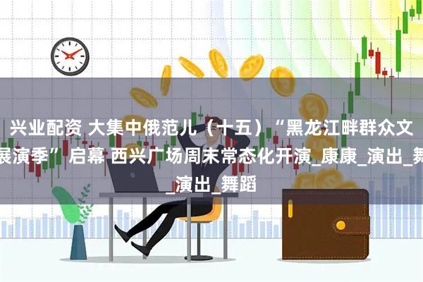 兴业配资 大集中俄范儿（十五）“黑龙江畔群众文化展演季” 启幕 西兴广场周末常态化开演_康康_演出_舞蹈