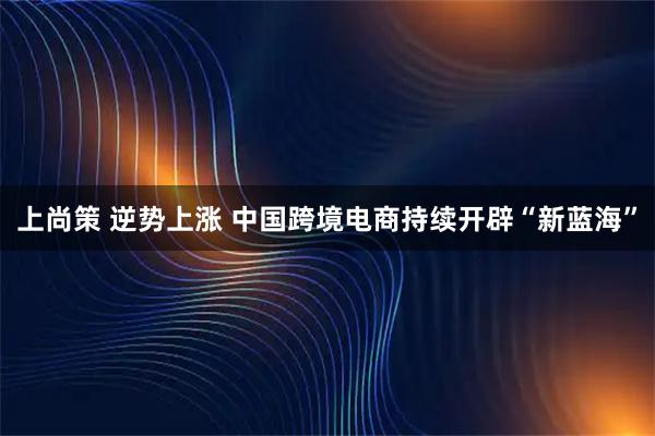 上尚策 逆势上涨 中国跨境电商持续开辟“新蓝海”