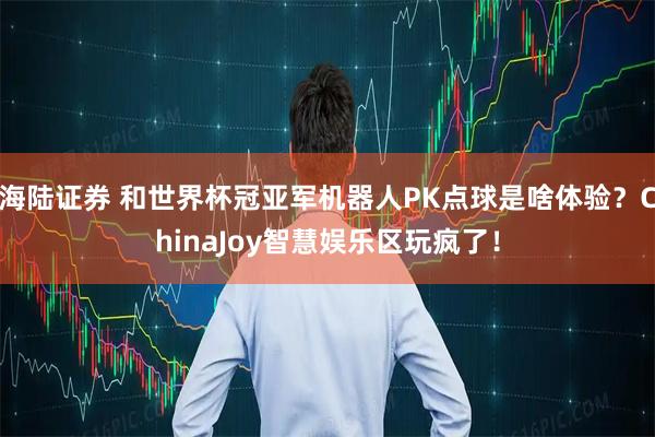 海陆证券 和世界杯冠亚军机器人PK点球是啥体验？ChinaJoy智慧娱乐区玩疯了！