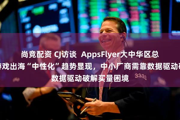 尚竞配资 CJ访谈  AppsFlyer大中华区总经理王玮：游戏出海“中性化”趋势显现，中小厂商需靠数据驱动破解买量困境
