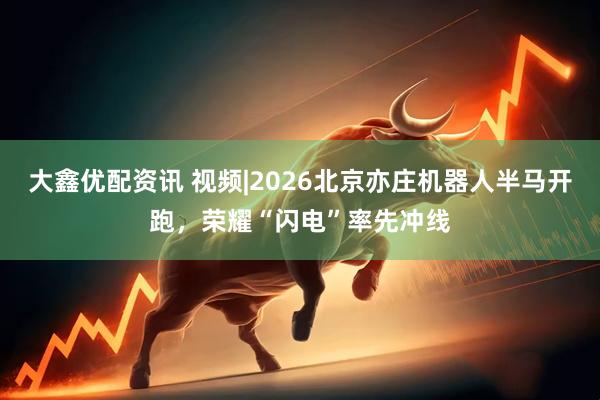大鑫优配资讯 视频|2026北京亦庄机器人半马开跑，荣耀“闪电”率先冲线