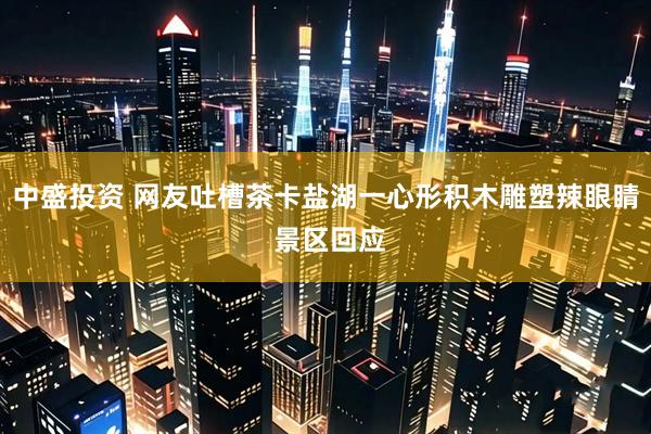 中盛投资 网友吐槽茶卡盐湖一心形积木雕塑辣眼睛 景区回应