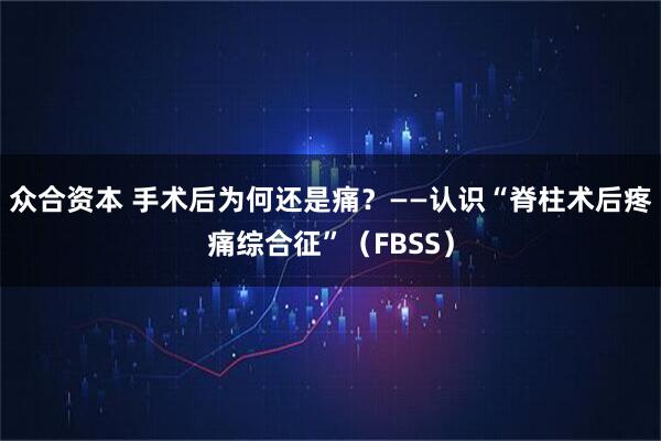 众合资本 手术后为何还是痛？——认识“脊柱术后疼痛综合征”（FBSS）