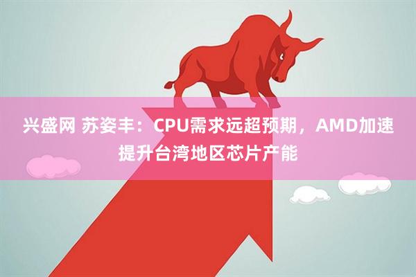 兴盛网 苏姿丰：CPU需求远超预期，AMD加速提升台湾地区芯片产能