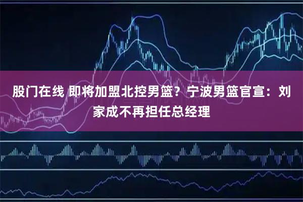 股门在线 即将加盟北控男篮？宁波男篮官宣：刘家成不再担任总经理