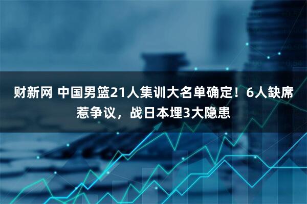 财新网 中国男篮21人集训大名单确定！6人缺席惹争议，战日本埋3大隐患
