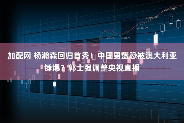 加配网 杨瀚森回归首秀！中国男篮恐被澳大利亚锤爆？郭士强调整央视直播