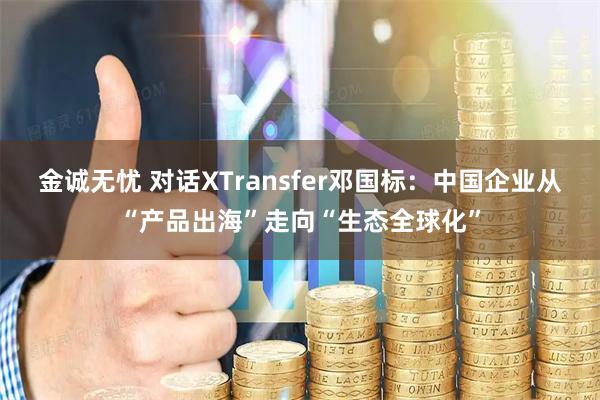 金诚无忧 对话XTransfer邓国标：中国企业从“产品出海”走向“生态全球化”