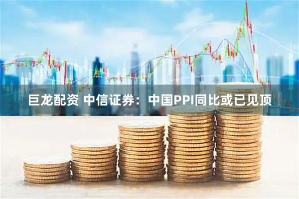 巨龙配资 中信证券：中国PPI同比或已见顶